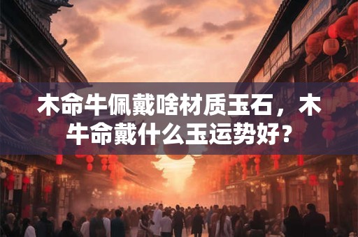 木命牛佩戴啥材质玉石，木牛命戴什么玉运势好？