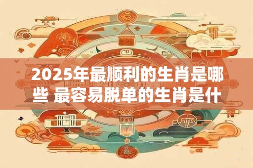 2025年最顺利的生肖是哪些 最容易脱单的生肖是什么