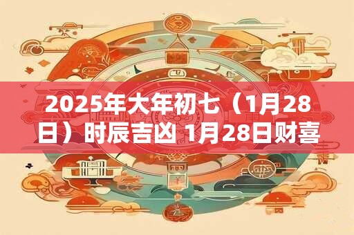 2025年大年初七（1月28日）时辰吉凶 1月28日财喜神方位