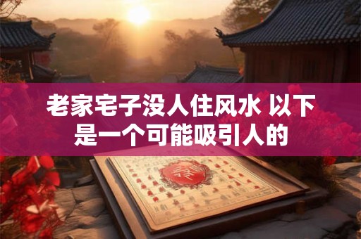 老家宅子没人住风水 以下是一个可能吸引人的