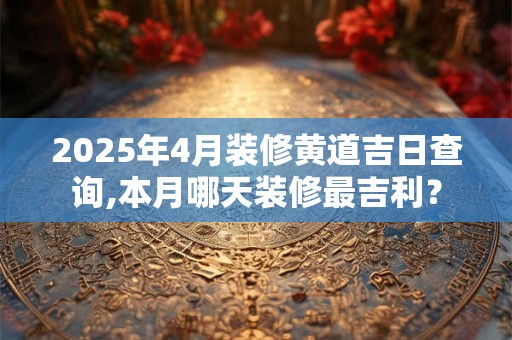 2025年4月装修黄道吉日查询,本月哪天装修最吉利？