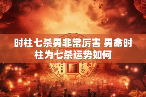 时柱七杀男非常厉害 男命时柱为七杀运势如何