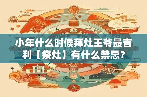小年什么时候拜灶王爷最吉利【祭灶】有什么禁忌？