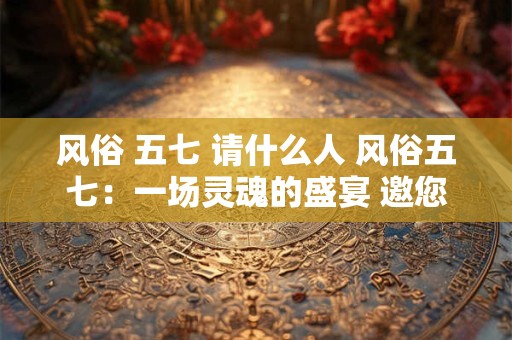 风俗 五七 请什么人 风俗五七：一场灵魂的盛宴 邀您共襄