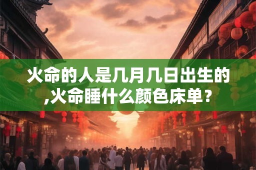 火命的人是几月几日出生的,火命睡什么颜色床单？