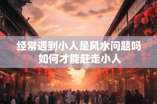 经常遇到小人是风水问题吗 如何才能赶走小人