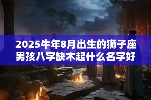 2025牛年8月出生的狮子座男孩八字缺木起什么名字好？