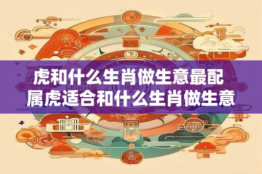 虎和什么生肖做生意最配 属虎适合和什么生肖做生意