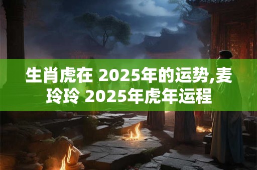 生肖虎在 2025年的运势,麦玲玲 2025年虎年运程
