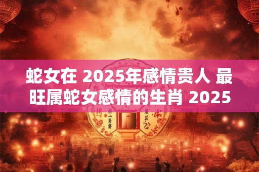 蛇女在 2025年感情贵人 最旺属蛇女感情的生肖 2025