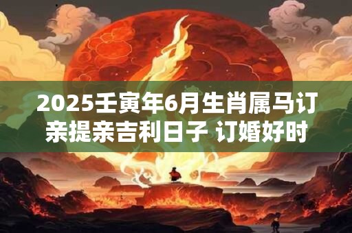 2025壬寅年6月生肖属马订亲提亲吉利日子 订婚好时机