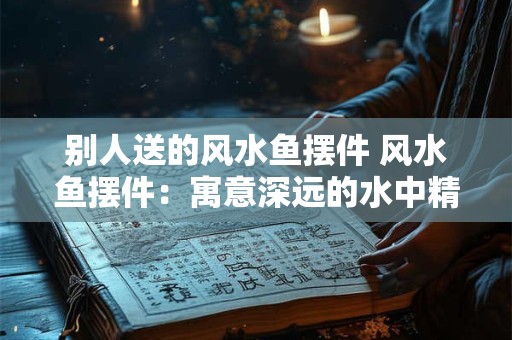 别人送的风水鱼摆件 风水鱼摆件：寓意深远的水中精灵