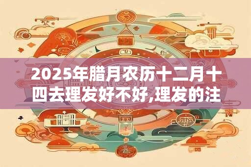 2025年腊月农历十二月十四去理发好不好,理发的注意事项 2025年腊月农历十二月十四去理发好不好,理发的注意事项