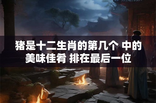 猪是十二生肖的第几个 中的美味佳肴 排在最后一位