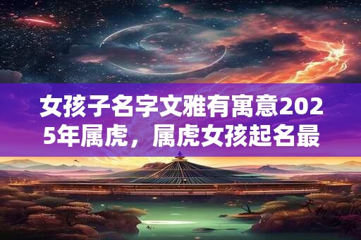 女孩子名字文雅有寓意2025年属虎，属虎女孩起名最佳字