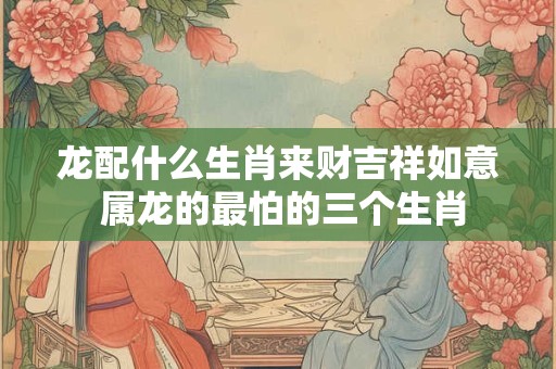 龙配什么生肖来财吉祥如意 属龙的最怕的三个生肖