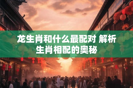 龙生肖和什么最配对 解析生肖相配的奥秘