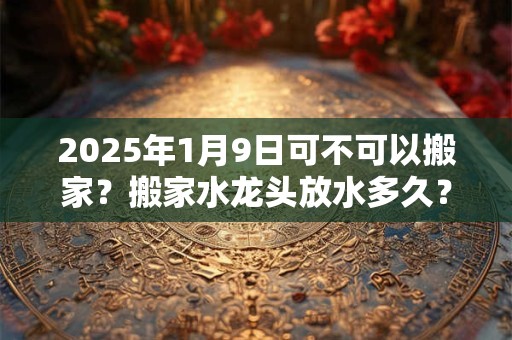 2025年1月9日可不可以搬家？搬家水龙头放水多久？