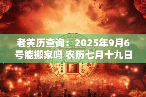 老黄历查询：2025年9月6号能搬家吗 农历七月十九日子好吗