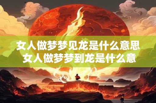女人做梦梦见龙是什么意思 女人做梦梦到龙是什么意思