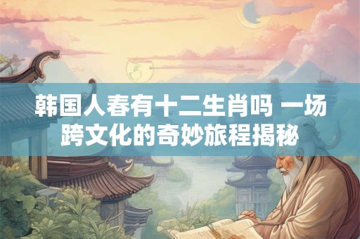 韩国人春有十二生肖吗 一场跨文化的奇妙旅程揭秘