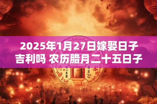 2025年1月27日嫁娶日子吉利吗 农历腊月二十五日子分析
