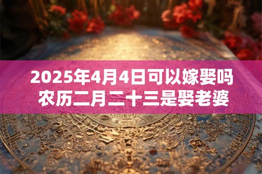2025年4月4日可以嫁娶吗 农历二月二十三是娶老婆好日子吗