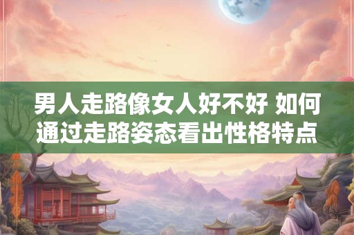 男人走路像女人好不好 如何通过走路姿态看出性格特点