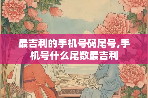 最吉利的手机号码尾号,手机号什么尾数最吉利