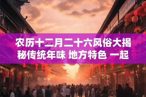 农历十二月二十六风俗大揭秘传统年味 地方特色 一起感受！