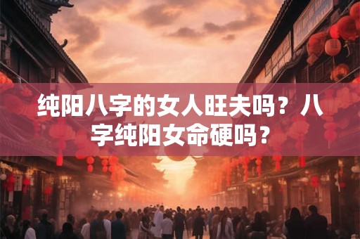 纯阳八字的女人旺夫吗?八字纯阳女命硬吗? 纯阳八字的女人旺夫吗?八字纯阳女命硬吗?