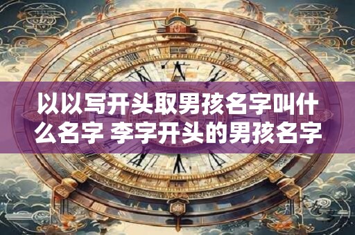 以以写开头取男孩名字叫什么名字 李字开头的男孩名字三个字的