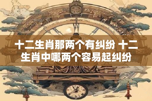 十二生肖那两个有纠纷 十二生肖中哪两个容易起纠纷