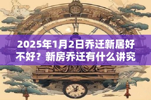 2025年1月2日乔迁新居好不好？新房乔迁有什么讲究？