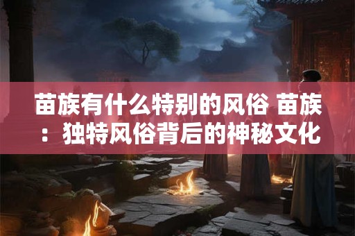 苗族有什么特别的风俗 苗族：独特风俗背后的神秘文化魅力