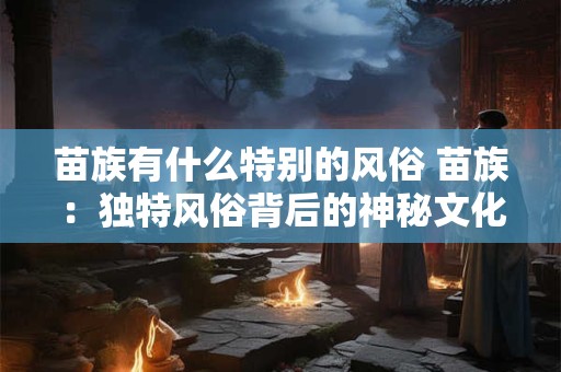 苗族有什么特别的风俗 苗族：独特风俗背后的神秘文化魅力