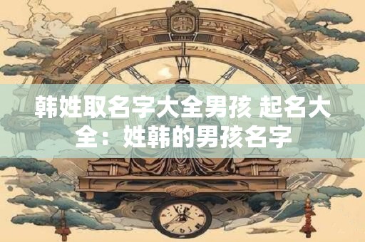 韩姓取名字大全男孩 起名大全:姓韩的男孩名字 韩姓取名字大全男孩 起名大全:姓韩的男孩名字