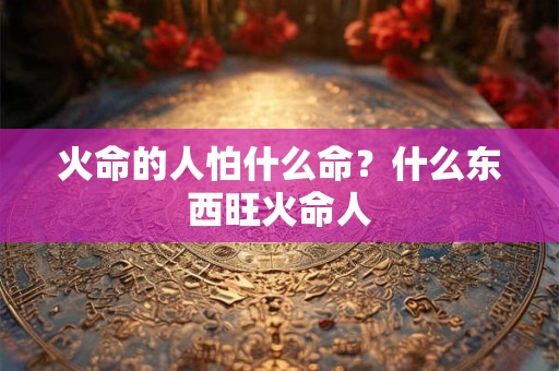 火命的人怕什么命？什么东西旺火命人