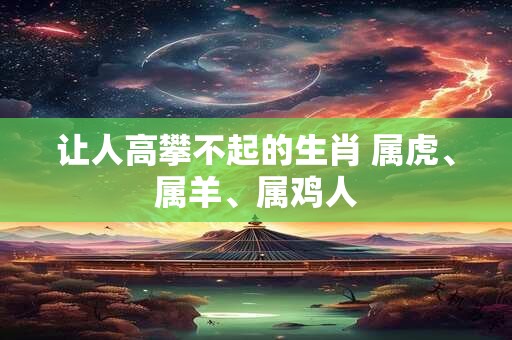 让人高攀不起的生肖 属虎、属羊、属鸡人