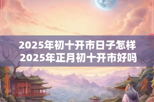 2025年初十开市日子怎样 2025年正月初十开市好吗