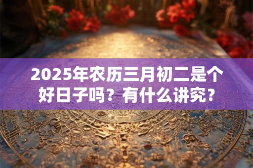 2025年农历三月初二是个好日子吗？有什么讲究？