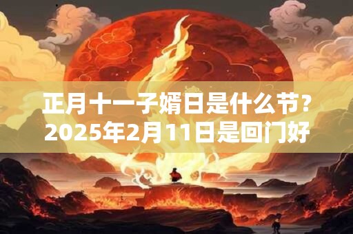正月十一子婿日是什么节？2025年2月11日是回门好日子吗？