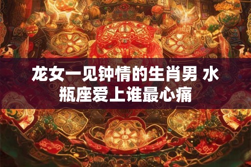 龙女一见钟情的生肖男 水瓶座爱上谁最心痛