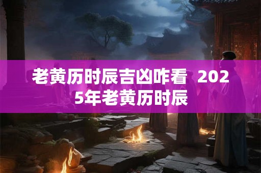 老黄历时辰吉凶咋看  2025年老黄历时辰