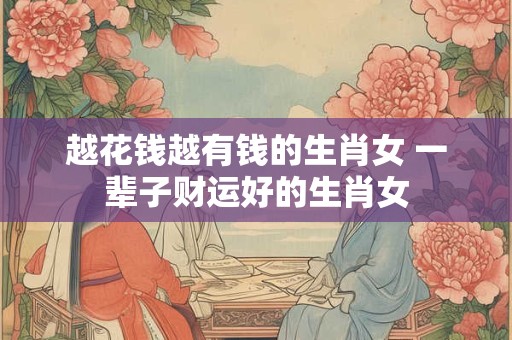 越花钱越有钱的生肖女 一辈子财运好的生肖女 越花钱越有钱的生肖女 一辈子财运好的生肖女