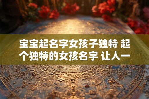 宝宝起名字女孩子独特 起个独特的女孩名字 让人一见难忘！
