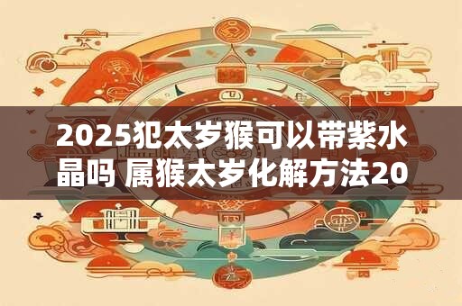 2025犯太岁猴可以带紫水晶吗 属猴太岁化解方法2025