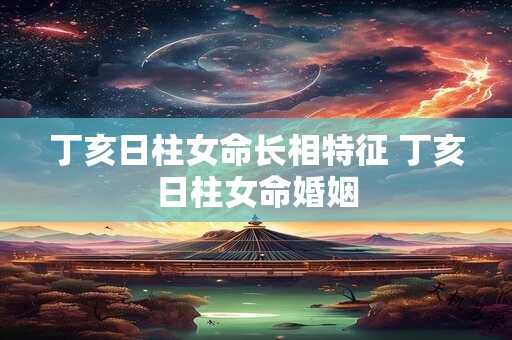 丁亥日柱女命长相特征 丁亥日柱女命婚姻