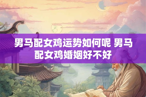 男马配女鸡运势如何呢 男马配女鸡婚姻好不好