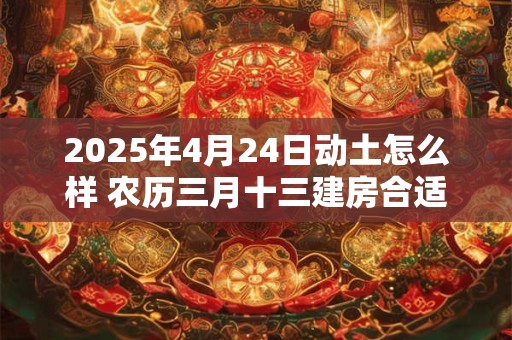 2025年4月24日动土怎么样 农历三月十三建房合适吗